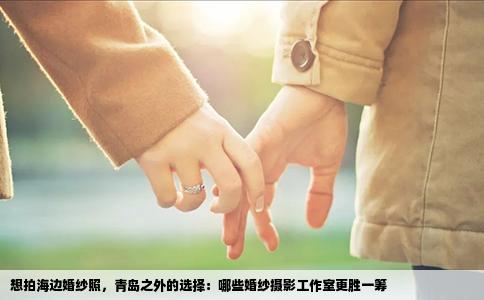 想拍海边婚纱照，青岛之外的选择：哪些婚纱摄影工作室更胜一筹