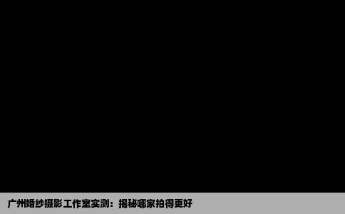 广州婚纱摄影工作室实测：揭秘哪家拍得更好