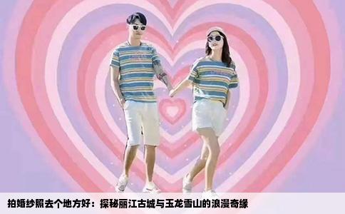 拍婚纱照去个地方好：探秘丽江古城与玉龙雪山的浪漫奇缘