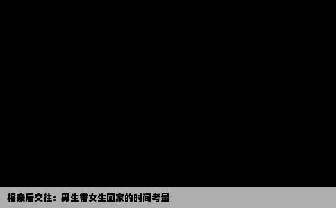 相亲后交往：男生带女生回家的时间考量