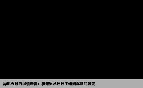 异地五月的温情迷雾：相亲男从日日主动到沉默的转变