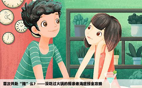 首次共赴“辣”么？——没吃过火锅的相亲者海底捞全攻略