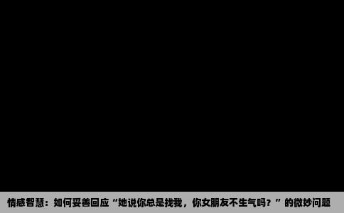 情感智慧：如何妥善回应“她说你总是找我，你女朋友不生气吗？”的微妙问题