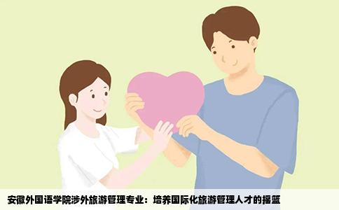 安徽外国语学院涉外旅游管理专业：培养国际化旅游管理人才的摇篮