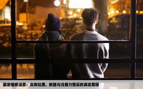 解密情感迷雾：女友拉黑、删除与冷暴力背后的真实意图