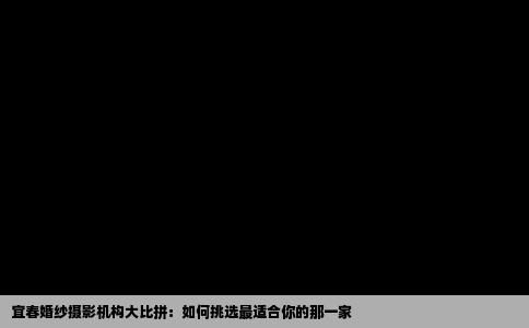 宜春婚纱摄影机构大比拼：如何挑选最适合你的那一家
