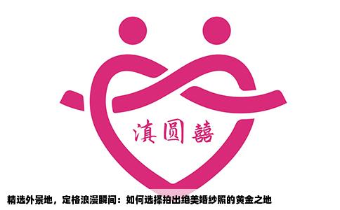 精选外景地，定格浪漫瞬间：如何选择拍出绝美婚纱照的黄金之地