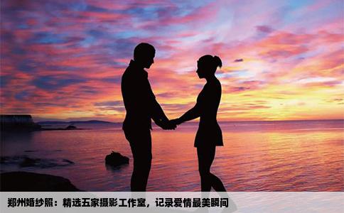 郑州婚纱照：精选五家摄影工作室，记录爱情最美瞬间